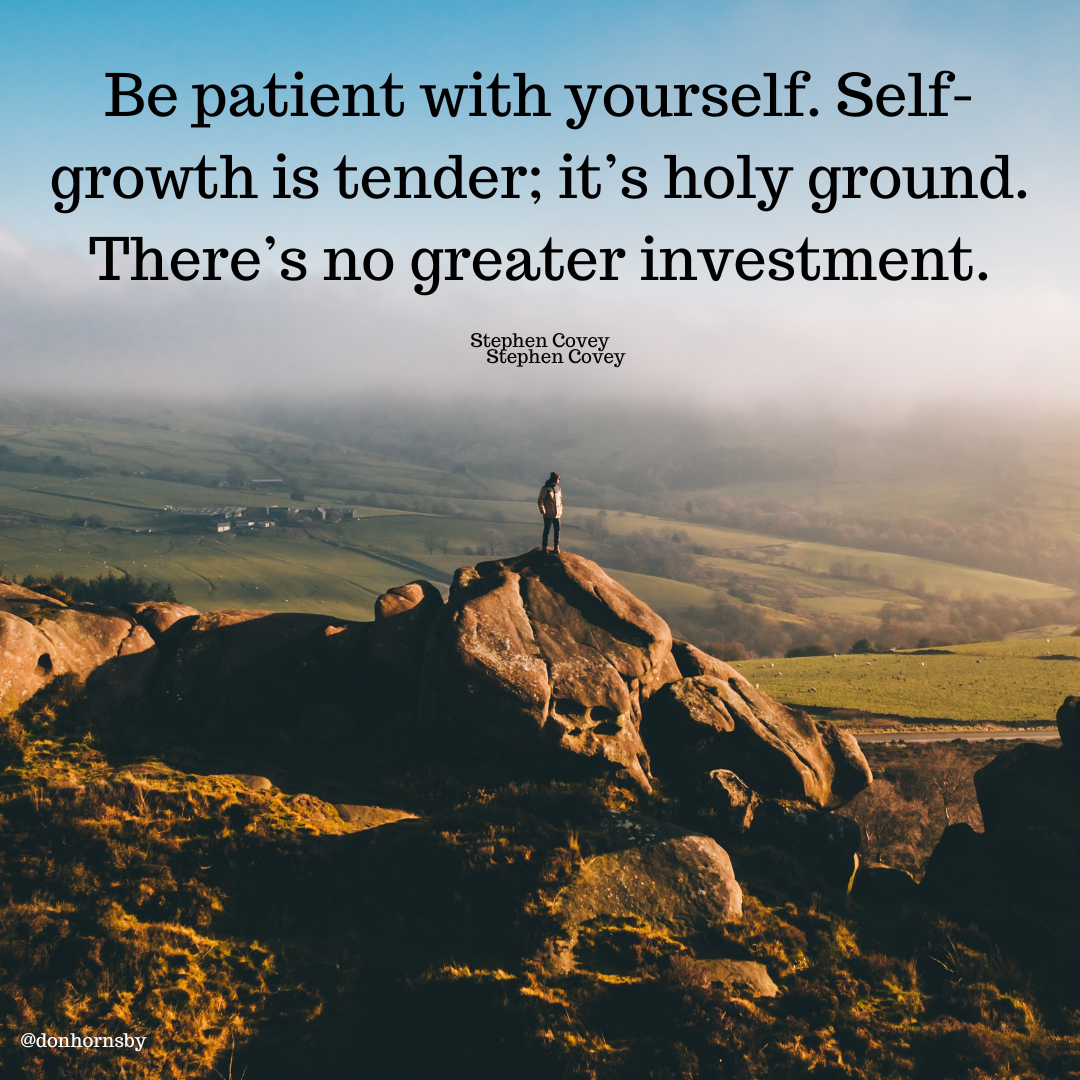Be patient with yourself. Self-
growth is tender; it’s holy ground.
There’s no greater investment.