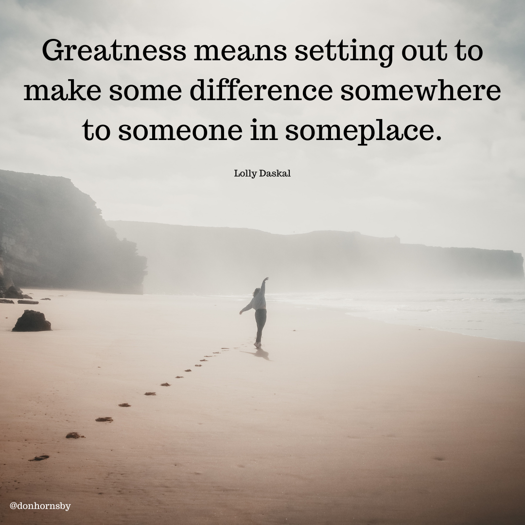 Greatness means setting out to
make some difference somewhere
to someone in someplace.

Lolly Daskal