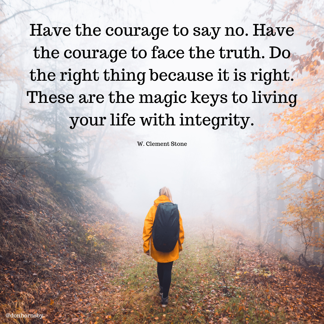 Have the courage to say no. Have
the courage to face the truth. Do,
the right thing because it is right.
These are the magic keys to living
your life with integrity.

W. Clement Stone