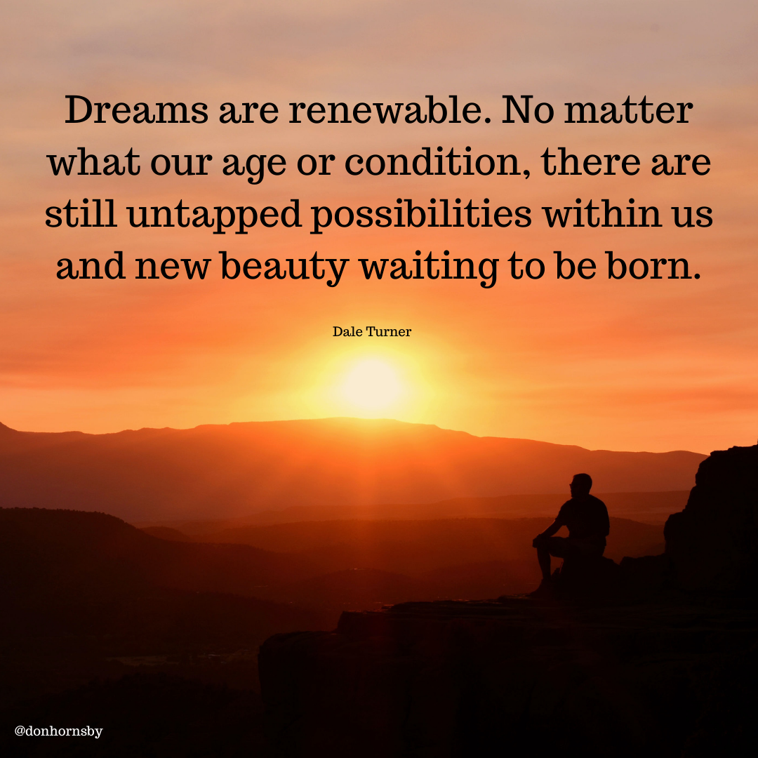 Dreams are renewable. No matter
what our age or condition, there are
still untapped possibilities within us

and new beauty waiting to be born.

Dale Turner