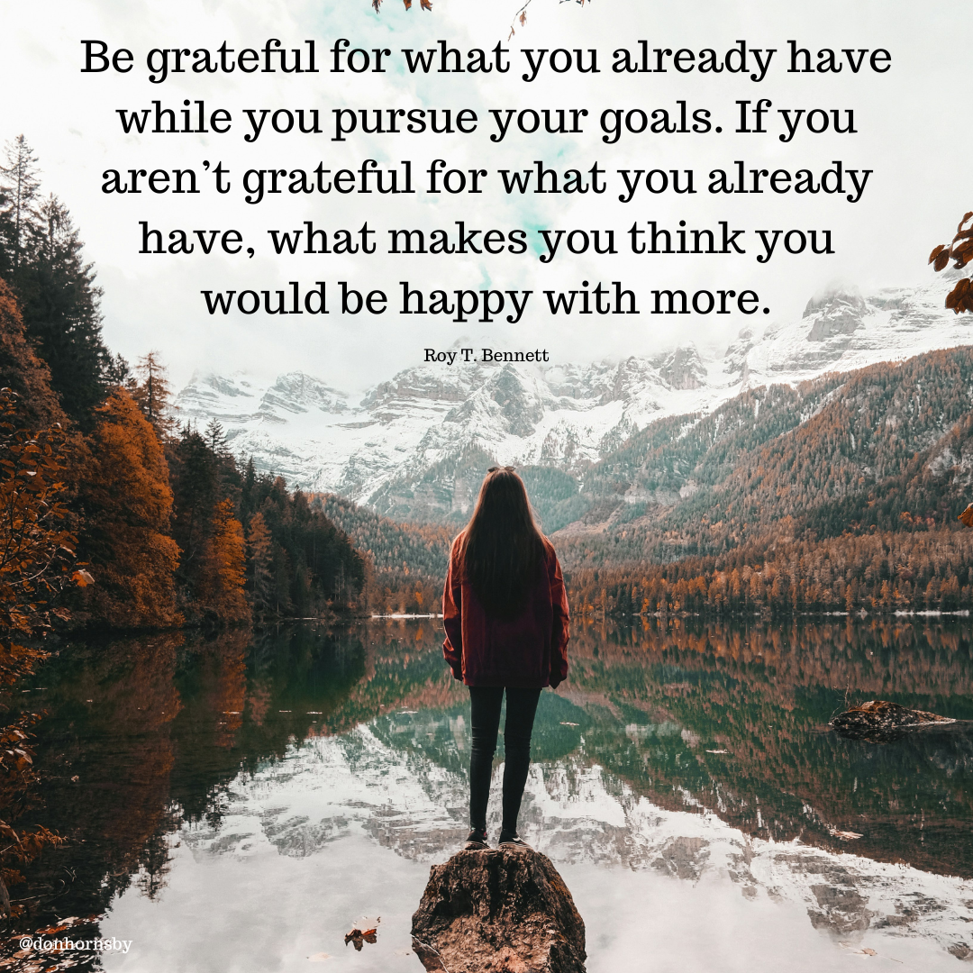 Be grateful for what you already have
while you pursue your goals. If you
aren't grateful for what you already
ls have, what makes you think you
would be happy with more.

Roy T. Bennett