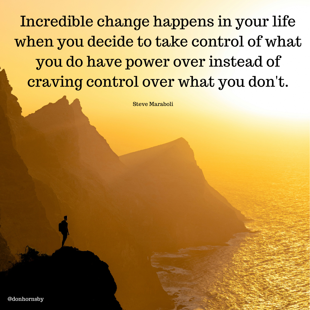 Incredible change happens in your life
when you decide to take control of what
you do have power over instead of
craving control over what you don't.

Steve Maraboli