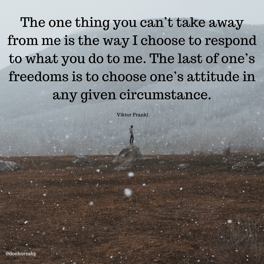 The one thing you can’t take away
from me is the way I choose to respond
to what you do to me. The last of one’s
freedoms is to choose one’s attitude in

any given circumstance.

Viktor Frankl

 

To
