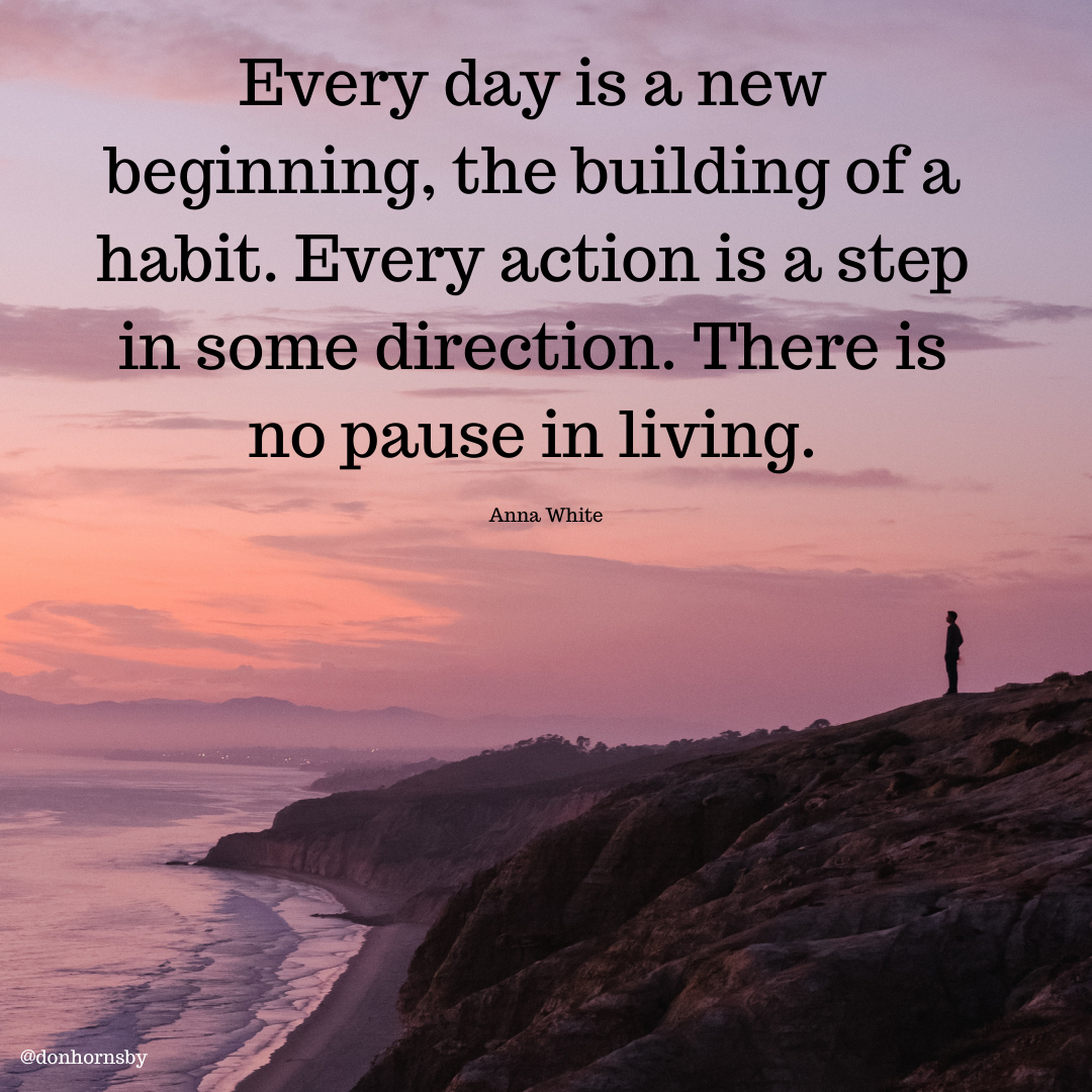 Every day is a new
beginning, the building of a
habit. Every action is a step

in some direction. There is
no pause in living.

Anna White