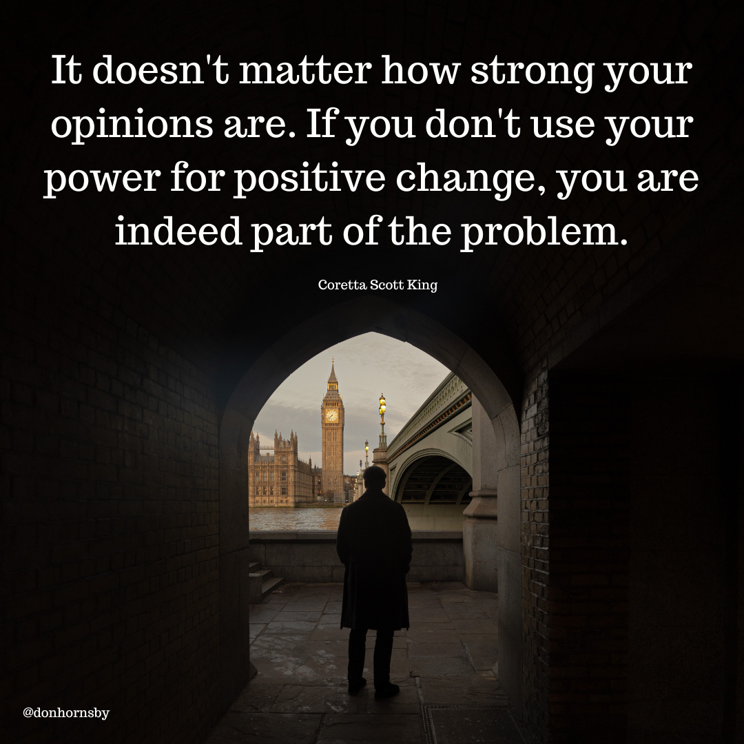 It doesn't matter how strong your

opinions are. If you don't use your

power for positive change, you are
indeed part of the problem.

Coretta Scott King

 

@donhornsby