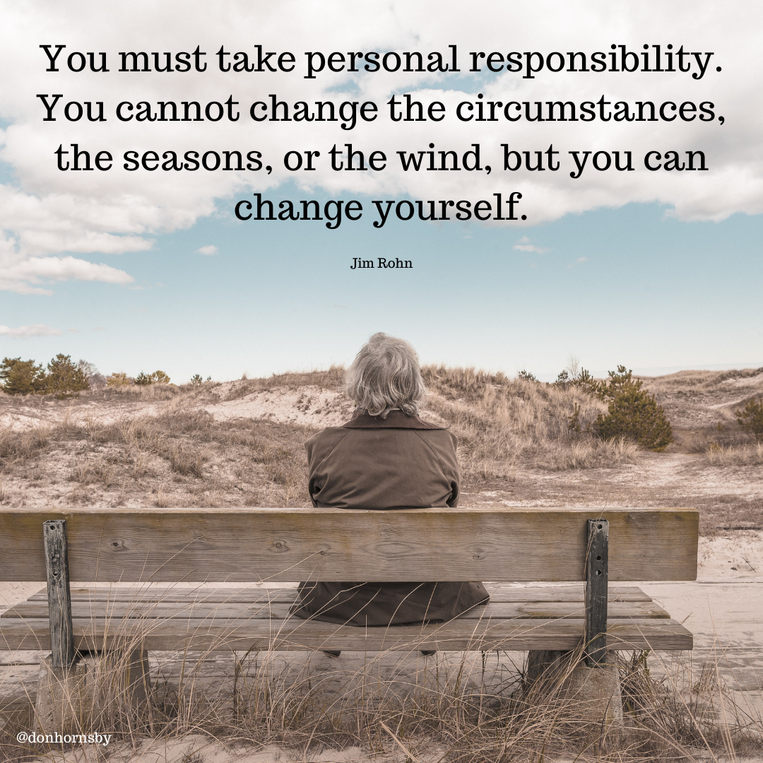 You must take personal responsibility.
You cannot change the circumstances,
the seasons, or the wind, but you can
change yourself.

Jim Rohn