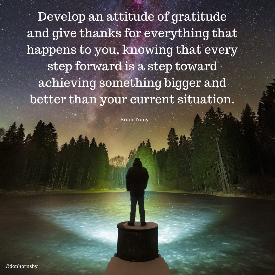 Develop an attitude of gratitude
and give thanks for everything that
happens to you, knowing that every

step Ra step toward
achieving s AebhaleROTe[e (I g:B lel

your current situation.