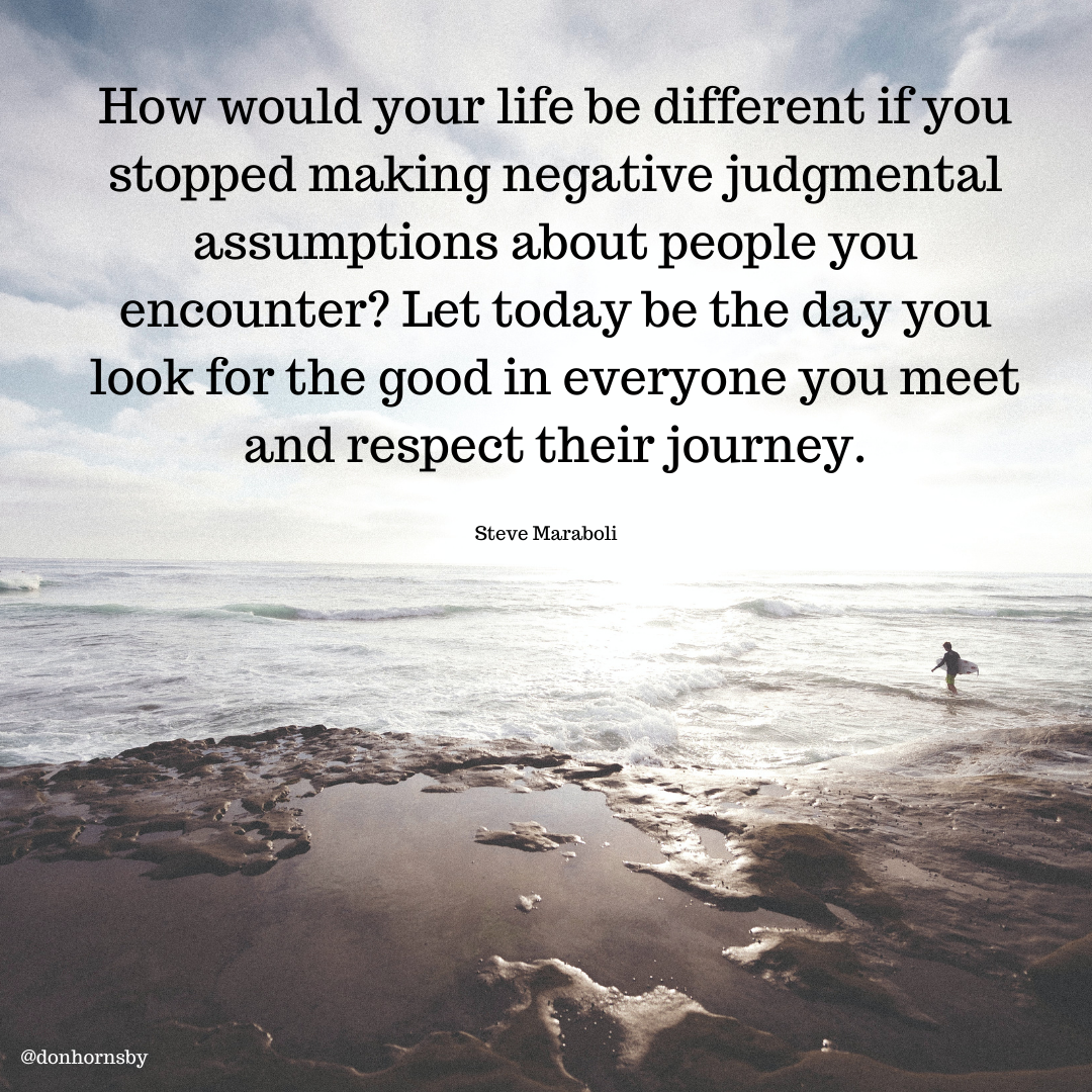 How would your life be different if you
stopped making negative judgmental
assumptions about people you
encounter? Let today be the day you
look for the good in everyone you meet
and respect their journey.

Steve Maraboli