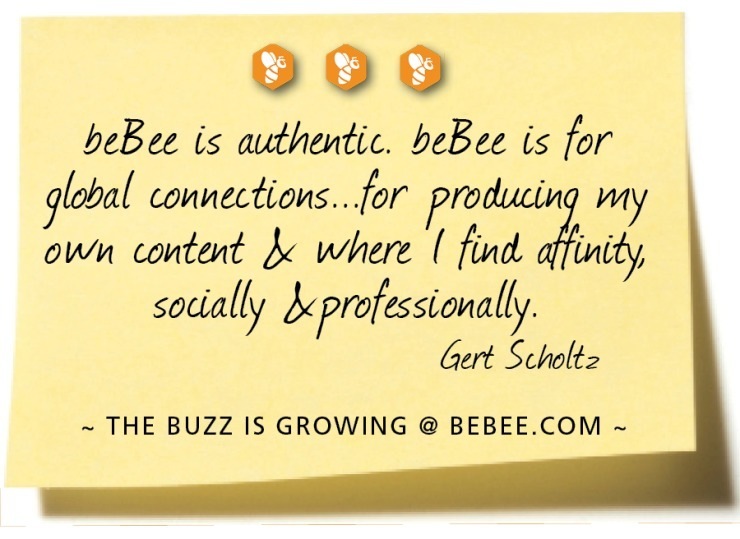 900
beBee is authentic. beBee is for
global connections. for producin my
own content J where | find fit
sodally hprofessionally.

Gert Scholt»

~ THE BUZZ IS GROWING @ BEBEE.COM ~