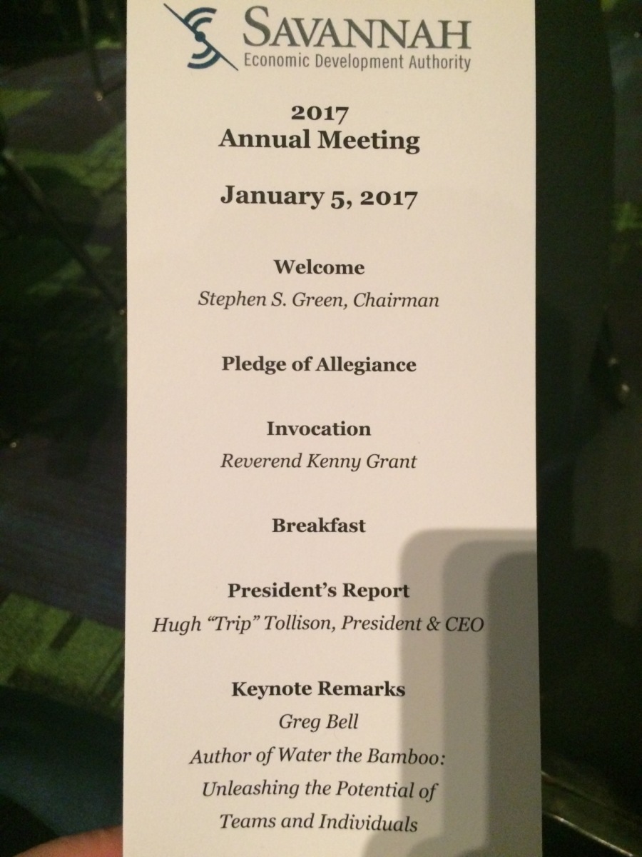 ~S. SAVANNAH

2017
Annual Meeting

   
  
 

January 5, 2017

Welcome

Stephen S. Green, Chairman
Pledge of Allegiance

Invocation

Reverend Kenny Grant
Breakfast

President’s Report

Hugh “Trip” Tollison, President &

Keynote Remarks
Greg Bell
Author of Water the Bamboo
Unleashing the Potential of

Teams and Individuals