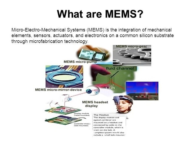 What are MEMS?

Micro-Electro-Mechanical Systems (MEMS) is the integration of mechanical
elements. sensors. actuators. anc electronics on 8 common silicon substrate
theough microfabrication technology