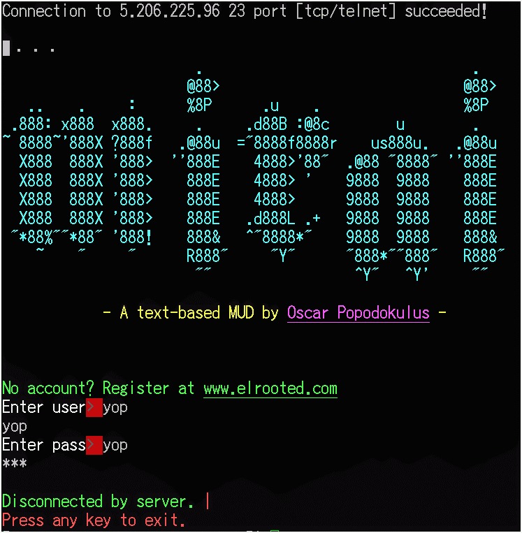 Connection to 5.206.225.96 23 port [tcp/telnet] succeeded!
[—
old [5
Re 0 : %8P | %8P
.888: x883 x888. 9 eich ope v
~ 88887°888X 7888f .@8Bu ="888818888r  us888u.  .W@88u
X888 888X '888> ‘'888E  4888>'88" ,@88 "8888" ''888E
X888 888X '888>  8BBE  4888> ' 9888 9888  888E
X888 888X '888>  B88BE  4888> 9888 9888  888E
X888 888X '888>  888E  .d888L .+ 9888 9888  888E
JECTS ORT: SRT FL A TFT RCT: S121: 3
DE : Rl Ar JECEE Ea th
£54 va 4

- A text-based MUD by Oscar Popodokulus -

No account? Register at www.elrooted.com
Enter user! yop

ze

Enter pass’ yop

Litd

Disconnected by server. |
Press any key to exit.