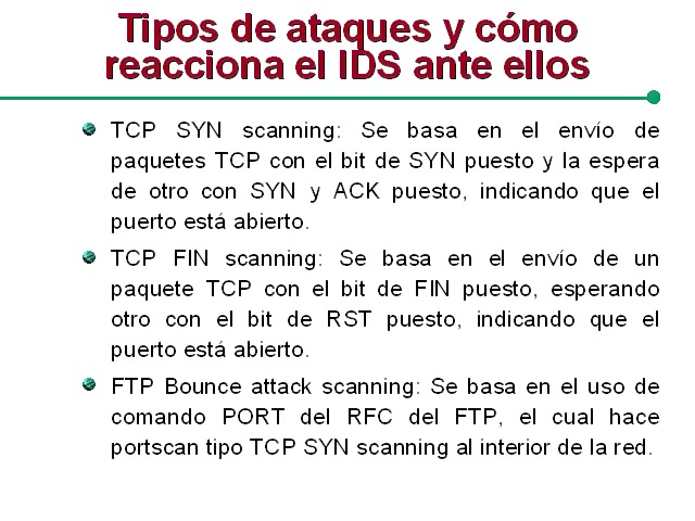Tipos de ataques y como
reacciona el IDS ante ellos

 

@ TCP SYN scanning Se basa en el envio de
paquetes TCP con el bit de SYN puesto y la espera
de otro con SYN y ACK puesto. indicando que el
puerto esta abierto

@ TCP FIN scanning Se basa en el envio de un
paquete TCP con el bit de FIN puesto. esperando
otro con el bit de RST puesto. indicando que el
puerto esta abierto

@ FTP Bounce attack scanning Se basa en el uso de
comando PORT del RFC del FTP. el cual hace
portscan tipo TCP SYN scanning al interior de la red