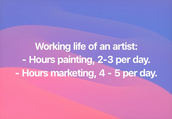 Working life of an artist:
- Hours painting, 2-3 per day.
- Hours marketing, 4 - 5 per day.