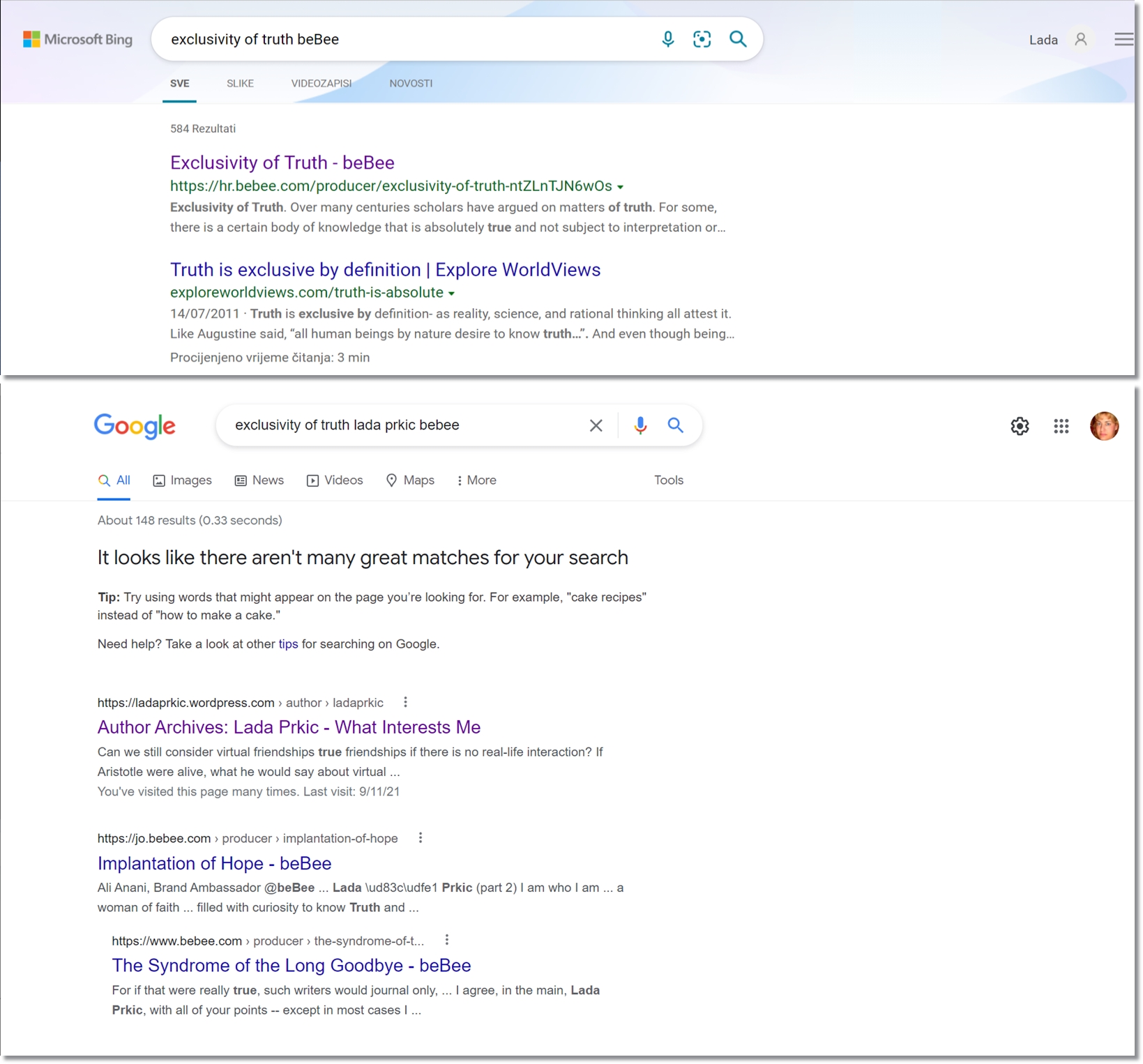 a

5 Q Lada R

©
c

B87 Microsoft Bing exclusivity of truth beBee

SVE SUKE VIDEOZAPIS NOVOSTI

584 Rezultati

Exclusivity of Truth - beBee
https://hr.bebee.com/producer/exclusivity-of-truth-ntZLnTIN6wOs ~

Exclusivity of Truth. Over many centuries scholars have argued on matters of truth. For some,
there is a certain body of knowledge that is absolutely true and not subject to interpretation or.

Truth is exclusive by definition | Explore WorldViews
exploreworldviews.com/truth-is-absolute +

14/07/2011 * Truth is exclusive by definition- as reality, science, and rational thinking all attest it
Like Augustine said, “all human beings by nature desire to know truth..”. And even though being

Procijenjeno vrijeme &tanja: 3 min

 

 

O exclusivity of truth lada prkic bebee X $y Q
gle 4

 

Q AI [E) Images  [) News 3) Videos Q Maps i More Tools

 

 

 

 

About 148 results (0.33 seconds)
It looks like there aren't many great matches for your search

Tip: Try using words that might appear on the page you're looking for. For example, “cake recipes”
instead of "how to make a cake.”

Need help? Take a look at other tips for searching on Google

https /Nadaprkic wordpress com » author » ladaprkic

Author Archives: Lada Prkic - What Interests Me

Can we still consider virtual friendships true friendships if there is no real-life interaction? If
Anstotle were alive, what he would say about virtual
You've visited this page many times. Last visit. 9/11/21

https //jo bebee com » producer » implantation-of-hope ~~ §

Implantation of Hope - beBee
Ali Anani, Brand Ambassador @beBee Lada \ud83cwdfe! Prkic (part 2) lam who lam a
woman of faith filled with curiosity to know Truth and

hitps /iwww bebee.com > producer > the-syndrome-of-t i

The Syndrome of the Long Goodbye - beBee
For if that were really true, such writers would journal only, | agree, in the main, Lada
Prkic. with all of your points -- except in most cases |