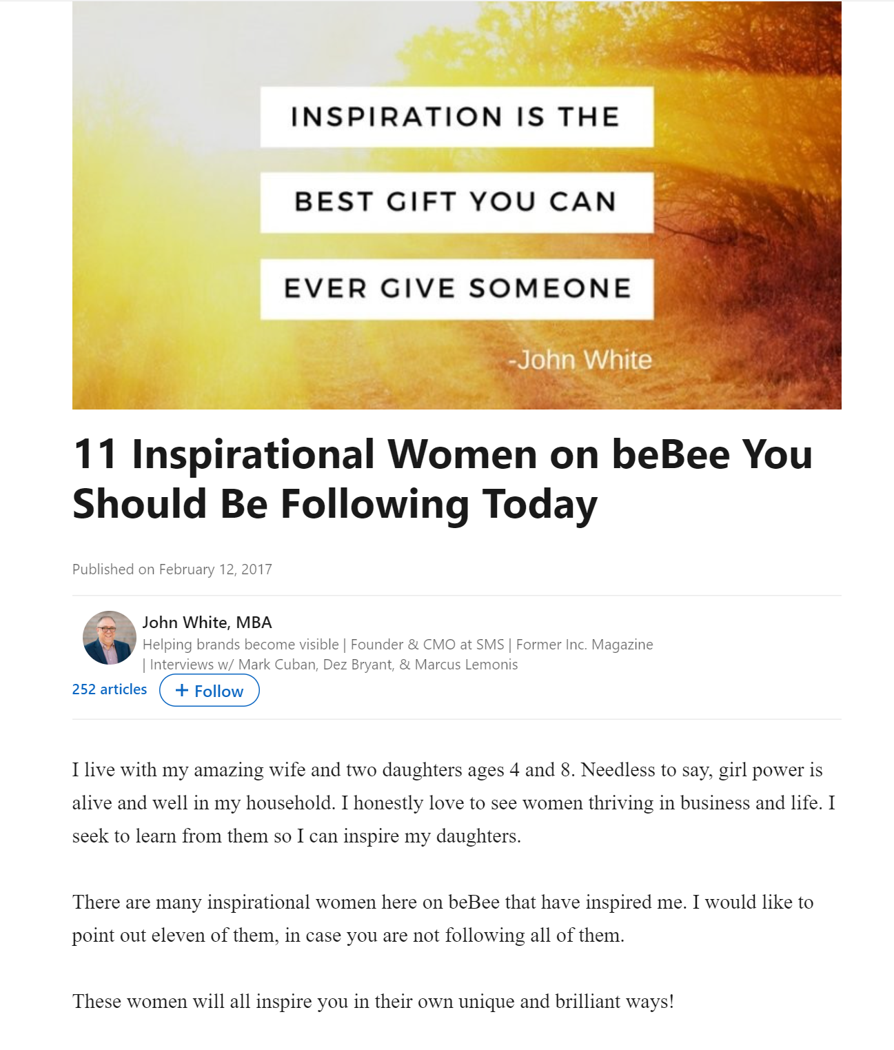 11 Inspirational Women on beBee You
Should Be Following Today

Published on February 12, 2017

John White, MBA
Helpin visible der & CMO at SMS | Former Inc Magazine
int an, Dez Bry Lemon

252 articles (+ Follow

 
 

I live with my amazing wife and two daughters ages 4 and 8. Needless to say, girl power is
alive and well in my household. I honestly love to see women thriving in business and life. |

seek to learn from them so I can inspire my daughters.

There are many inspirational women here on beBee that have inspired me. I would like to

point out eleven of them, in case you are not following all of them.

These women will all inspire you in their own unique and brilliant ways!