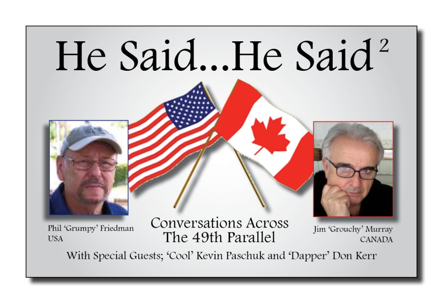 He Said...He Said“

     

Conversations Across

Phil ‘Grumpy Fridman

Jum Grouchy” Mureay

Usa The 49th Parallel CANADA
With Special Guests; ‘Cool’ Kevin Paschuk and ‘Dapper’ Don Kerr