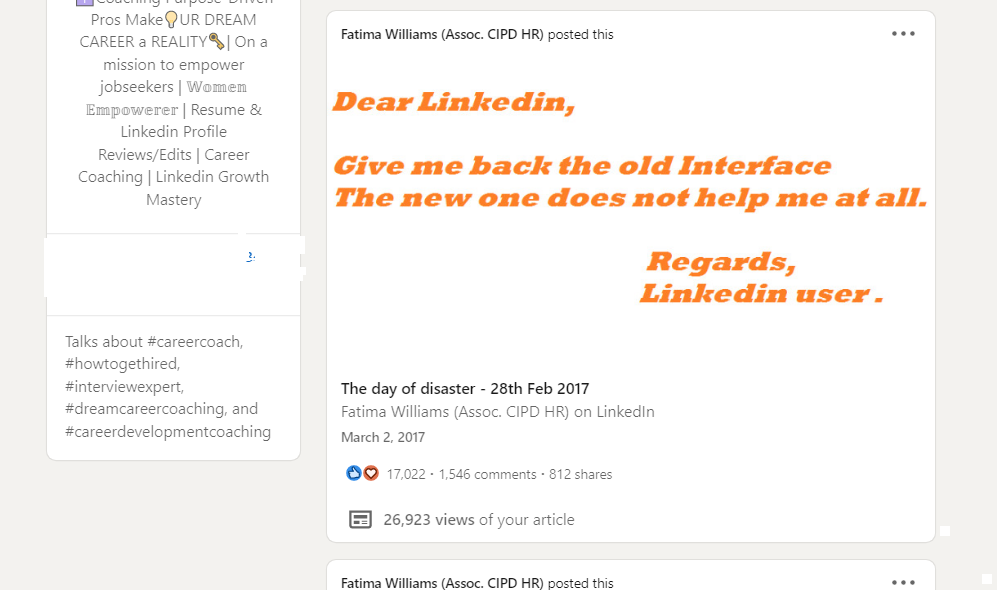 to emgovet

 

| Women

Empawerer | Resume &amp;
keddin Profile

Review /Eehits |

 
  

stung | Linke

 

 

Fatima Willams (Assoc CIPD MR) get the

Dear Linked;

 

Give me back the old Interface
The new one does not help me at all.

Regards,
Linkedin user.

The day of disaster - 28th Feb 2017

Fatima Willams (Assoc CIPD HR) on Linkedin

Macch 2. 2017

OO 17.02 1546 comments 817 share

BE 26.923 views of your arth:

Fatma Williams (Assoc CIPD MR) fxs