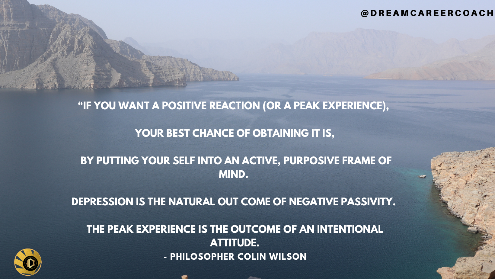 @DREAMCAREERCOACH

     

YOUR BEST CHANCE OF OBTAINING IT IS,

BY PUTTING YOUR SELF INTO AN ACTIVE, PURPOSIVE FRAME OF
L110 R ==

DEPRESSION IS THE NATURAL OUT COME OF NEGATIVE PASSIVITY.

THE PEAK EXPERIENCE IS THE OUTCOME OF AN INTENTIONAL
ATTITUDE.

&amp;) - PHILOSOPHER COLIN WILSON