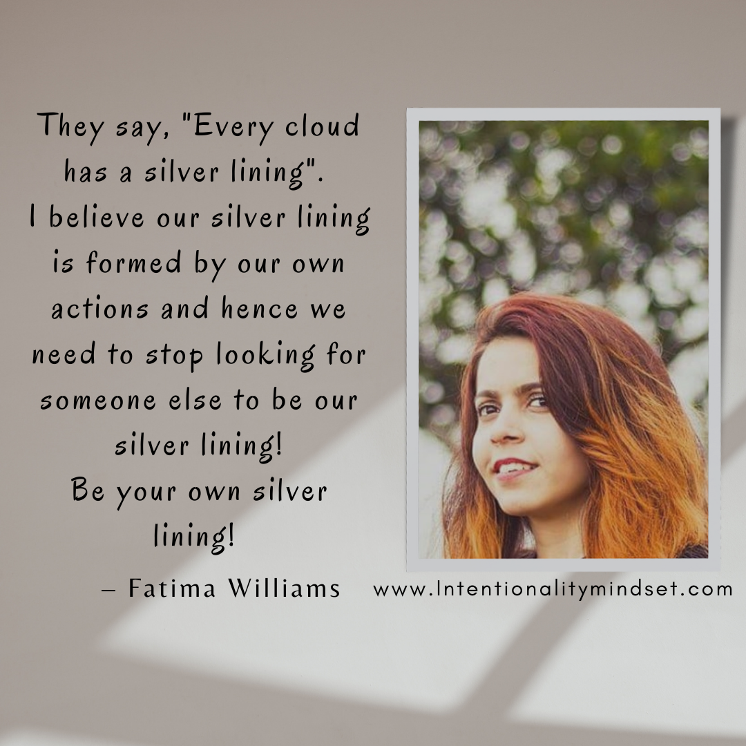 They say, "Every cloud
has a silver lining".
| believe our silver lining
is formed by our own
actions and hence we
need to stop looking for
someone else to be our
silver lining!
Be your own silver

lining!

 

— Fatima Williams www.Intentionalitymindset.com
