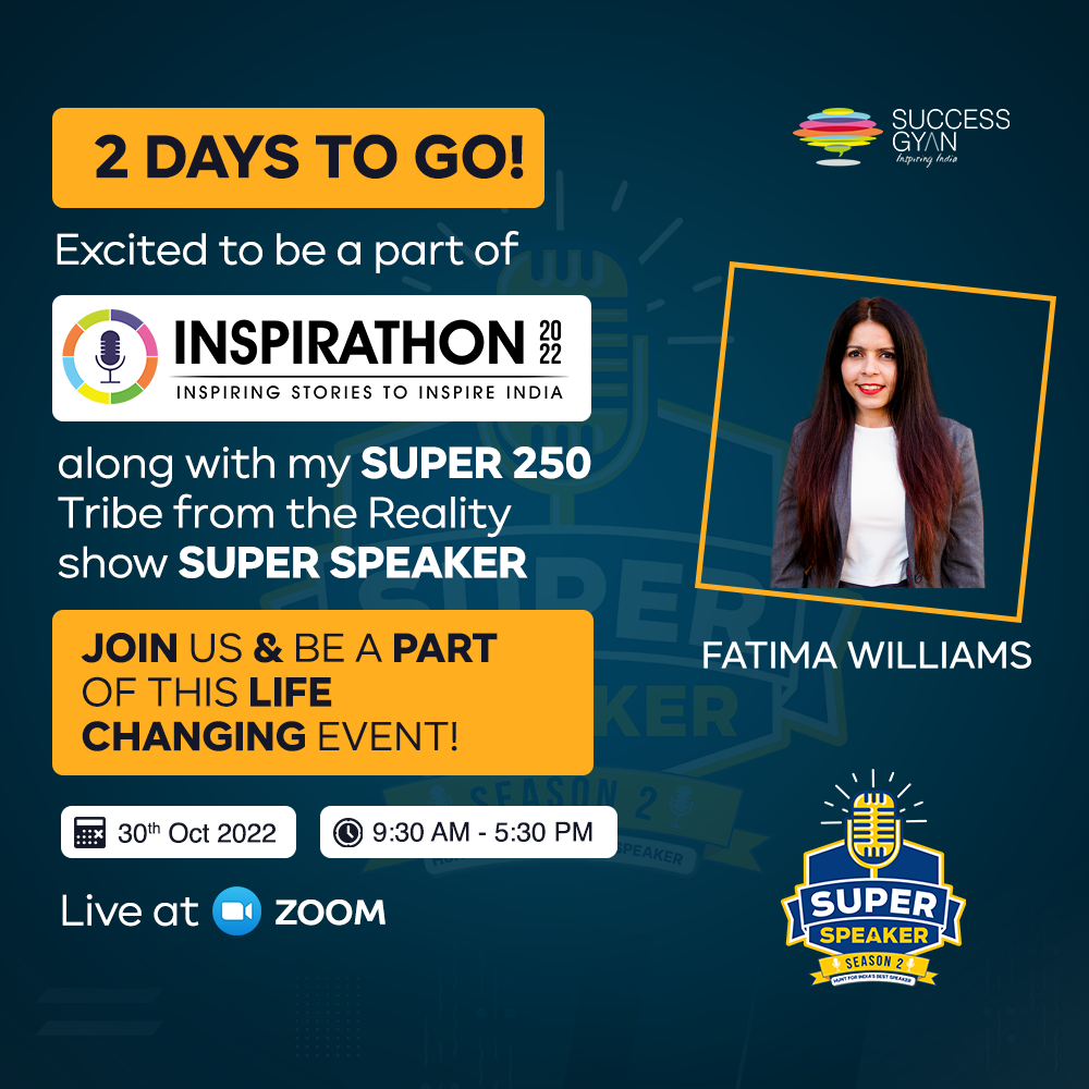 2 DAYS TO GO! SH

Excited to be a part of

©) INSPIRATHON 3

INSPIRING STORIES TO INSPIRE INDIA

along with my SUPER 250
Tribe from the Reality
show SUPER SPEAKER

JOIN US & BE A PART FATIMA WILLIAMS

 

OF THIS LIFE
CHANGING EVENT!

EE 30" Oct 2022 Jl @ 9:30 AM - 5:30 PM

Live at @ zoom