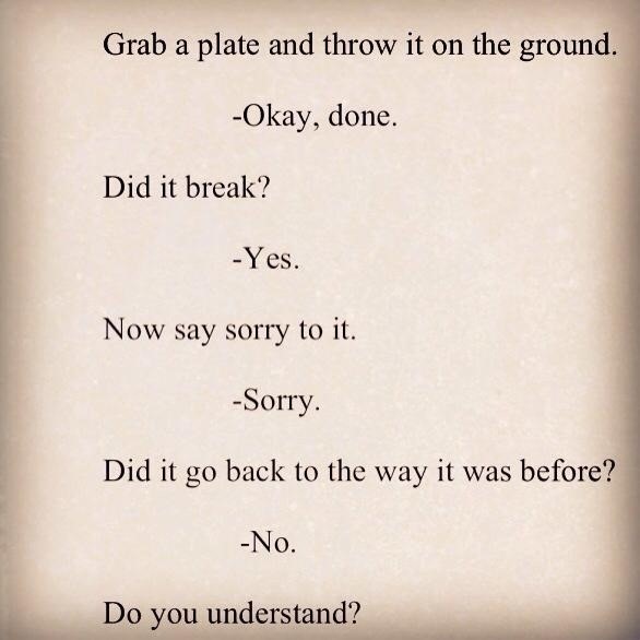 Grab a plate and throw it on the groun:
-Okay, done.
Did it break?

RY.ES

Now say sorry to it.

-Sorry.
Did it go back to the way it was before?

-No.