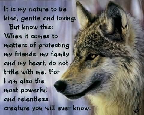 It is my nature to be
kind, gentle and loving.
But know this:

When it comes to
matters of protecting
my friends, my family
and my heart, do not
trifle with me. For y
| am also the
most powerful
and relentless
creature you wilt everlknowly