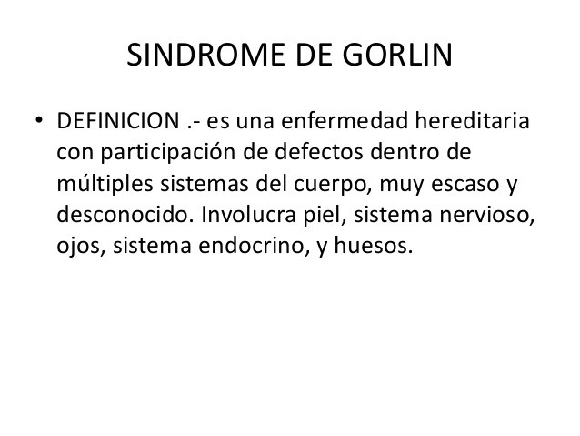SINDROME DE GORLIN

* DEFINICION .- es una enfermedad hereditaria
con participacion de defectos dentro de
multiples sistemas del cuerpo, muy escaso y
desconocido. Involucra piel, sistema nervioso,
ojos, sistema endocrino, y huesos.