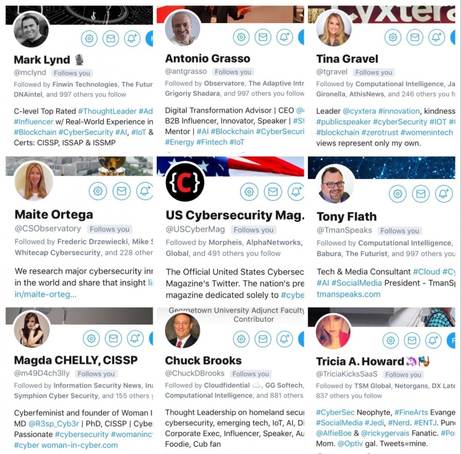 PANEER Vg WIFE TT M2
¢ «w

      

   

 

   

     

Mark Lynd § Antonio Grasso Tina Gravel
Fienein Technolog o The o ints omputational intelkgence, Ja
Grigory Shax ¢
C-level Top Rated #7 tLead Digital Transformation Advisor | CEQ Lea: Kindness.
wi Real-World Experien: B28 Influencer, Innovator, Speaker | # s k =
x bers , Mente # #blockchain # 5
Certs: CISSP, ISSAP & ISSMP #Ene Finte T views represent only my own.

CT Wa

US Cybersecurity Mag. Tony Flath

Morphers, AlphaN

 

ork F Com

      

Glot Babura, The Fut

Tech & Media Consultant &
Media President - TmanS;

Jo T

We research major cybersecurity int The Official United States Cybers
in the world and share that insight [| Magazine's Twitter. The nation’s ¢
aite-ort magazine dedicated solely to

      

 

 

4 8 ©@(
Magda CHELLY, CISSP Chuck Brooks Tricia A.Howard D%)

  

   

Cyberteminist and founder of Woman | Tho eadership on homeland secu Neophyte,
MO | PhD, CISSP | Cybe emerging tech, lof, ALD #SocialM
Passionate # r s Exec, Influencer, Speaker, Au @AlfieBoe & Grickygervins Fanatic. #7
acy Foodie, Cub fan Mom gal. Tweets amine