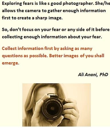 Exploring fears is like s good photographer. She/he
allows the camara to gather enough information

first to create a sharp image.

So, don't focus on your fear or any side of it before
collecting enough information about your fear.

Collect information first by asking as many

questions as possible. Batter images of you shall

 

emerge.

Ali Anani, PhD