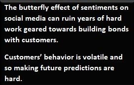 The butterfly effect of sentiments on
social media can ruin years of hard
work geared towards building bonds
[RUpIre

Customers’ behavior 1s volatile and
30 making future predictions are
hard