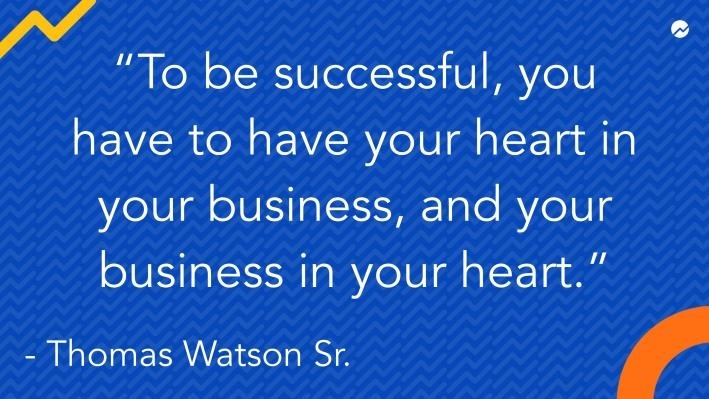 [}]

NN

“To be successful, you
have to have your heart in
your business, and your
business in your heart.”

- Thomas Watson Sr. ’ 4