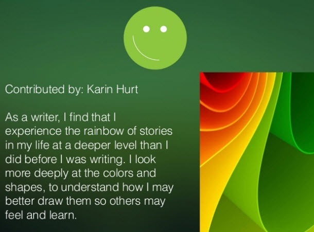 Contributed by: Karin Hurt

As a writer, | find that |
experience the ranbow of stories
in my life at a deeper level than |
did before | was writing. | look
more deeply at the colors and
shapes, to understand how | may
better draw them so others may
feel and learn

   

>