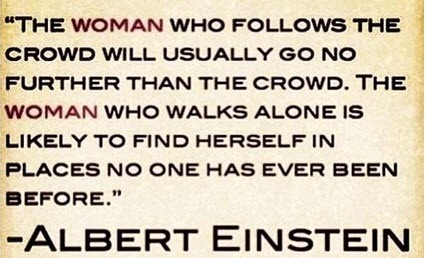 “THE WOMAN WHO FOLLOWS THE
CROWD WILL USUALLY GO NO
FURTHER THAN THE CROWD. THE
WOMAN WHO WALKS ALONE IS
LIKELY TO FIND HERSELF IN
PLACES NO ONE HAS EVER BEEN
BEFORE."

ALBERT EINSTEIN