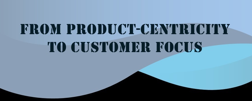 FROM PRODUCT-CENTRICITY
TO CUSTOMER FOCUS

a