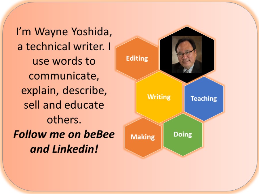 I'm Wayne Yoshida,
a technical writer. |
use words to
communicate,
explain, describe,
sell and educate
others.
Follow me on beBee
and Linkedin!