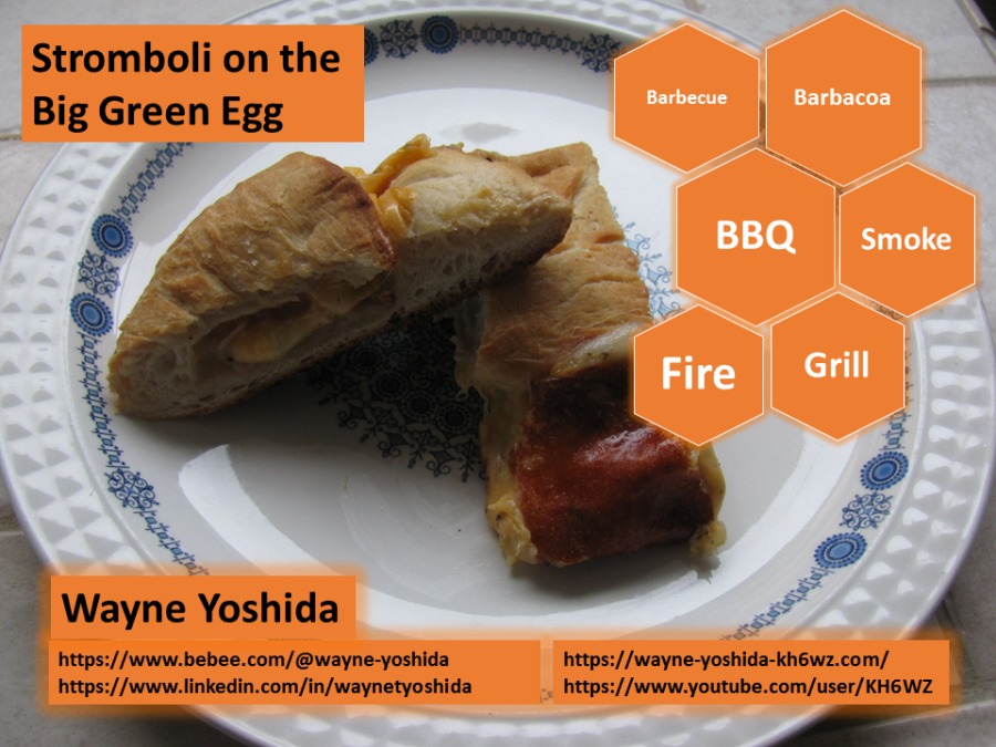 Stromboli on the psy

Big Green Egg

®

§
®
3
CY

3%

   

Wayne Yoshida
~ https://www.bebee.com/@wayne-yoshida https://wayne-yoshida-khéwz.com/
~ https://www.linkedin.com/in/waynetyoshida https://www.youtube.com/user/KH6 WZ