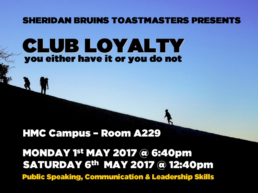 SHERIDAN BRUINS TOASTMASTERS PRESENTS

CLUB LOYALTY

you either have it or you do not

HMC Campus - Room A229

MONDAY 1st MAY 2017 @ 6:40pm
SATURDAY 6th MAY 2017 @ 12:40pm
Public Speaking, Communication & Leadership Skills