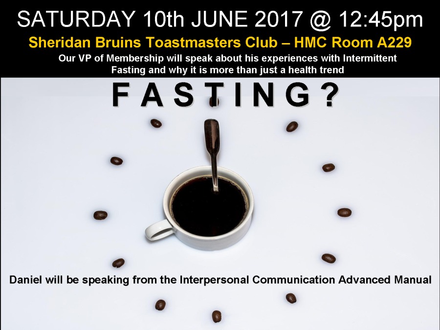 SATURDAY 10th JUNE 2017 @ 12:45pm

Sheridan Bruins Toastmasters Club — HMC Room A229
Our VP of Membership will speak about his experiences with Intermittent
Fasting and why it is more than just a health trend

FASTING?

 

[J 2) °
@ L]
Daniel will be speaking from the Interpersonal Communication Advanced Manual
