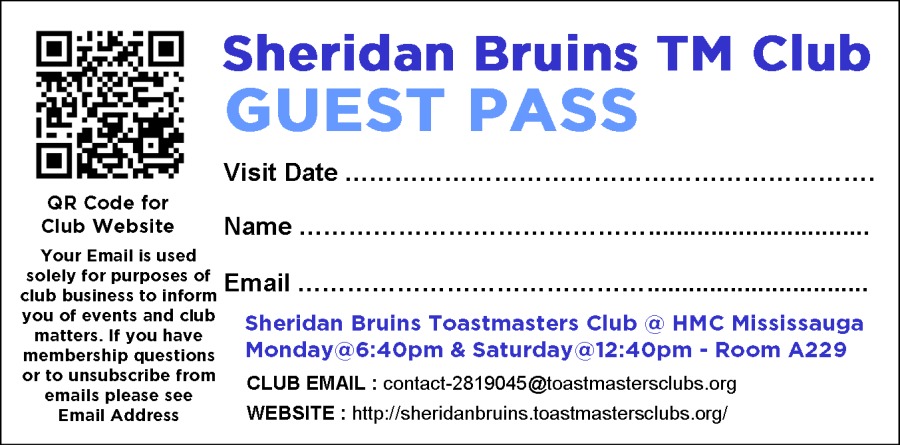 Sheridan Bruins TM Club
GUEST PASS

Visit Date ..

 

 

GR Code for
Club Website NAME ooo

Your Email is used
solely for purposes of p
ob basen ttorm EMAIL cee
Tere chara. Sheridan Bruins Toastmasters Club a HMC Mississauga
membership questions Monday a 6:40pm & Saturday a 12:40pm - Room A229
of to unsubscribe from cg EMAIL : contact-2819045@loastmastersclubs org
emails please see
Email Address WEBSITE : hitp /isheridanbruins toastmastersclubs org!