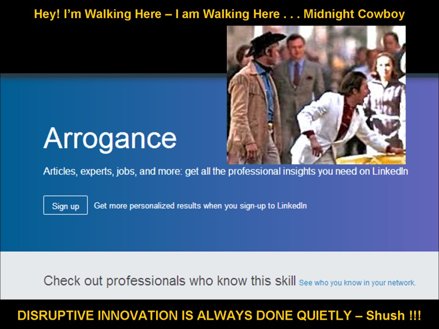 Hey! I'm Walking Here — | am Walking Here . . . Midnight Cowboy

Xf (elo F=Tg [el]

<1
Articles, experts, jobs, and more: pet al the professional errs per

 

 

Signup | Get more personakized results when you sign-up to Linkedin

Check out professionals who know this skill

DISRUPTIVE INNOVATION IS ALWAYS DONE QUIETLY - Shush !!!
