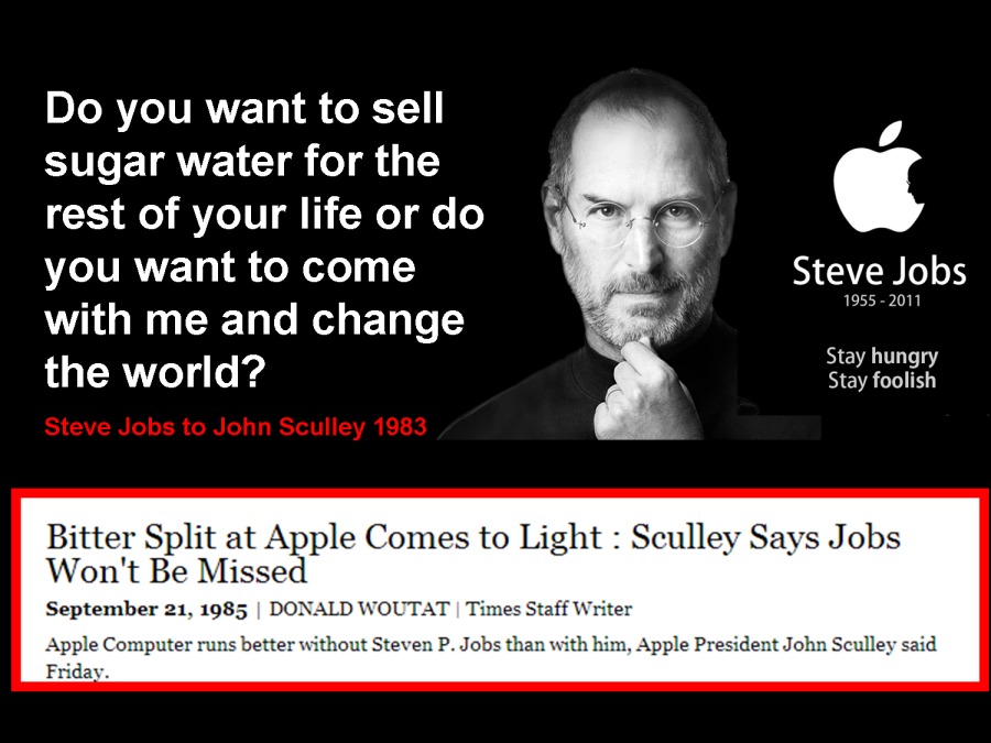 Do you want to sell

sugar water for the “
rest of your life or do [
you want to come Steve Jobs
with me and change N i»

tay hungry

the world?

Stay foolish

 

Bitter Split at Apple Comes to Light : Sculley Says Jobs
Won't Be Missed

September 21, 1985 | DONALD WOUTAT | Tin WwW

omputer runs better without Steven P. Job: m, Apple President John Sculley said