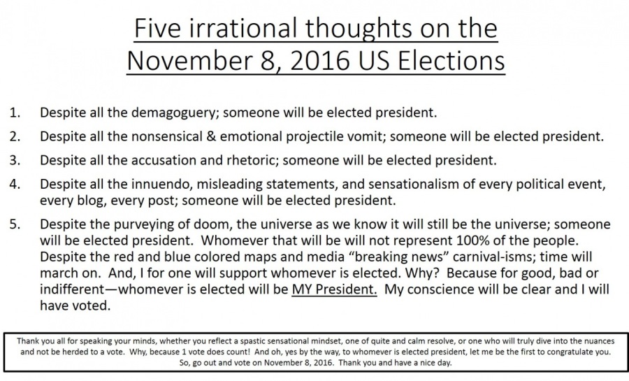 Five irrational thoughts on the
November 8, 2016 US Elections

 

Despite all the demagoguery; someone will be elected president
Despite all the nonsensical & emotional projectile vomit; someone will be elected president.
Despite all the accusation and rhetoric; someone will be elected president.

a won oe

Despite all the innuendo, misleading statements, and sensationalism of every political event,
every blog, every post; someone will be elected president.

S. Despite the purveying of doom, the universe as we know it will still be the universe; someone
will be elected president. Whomever that will be will not represent 100% of the people.
Despite the red and blue colored maps and media “breaking news” carnival-isms; time will
march on. And, | for one will support whomever is elected. Why? Because for good, bad or
indifferent—whomever is elected will be MY President. My conscience will be clear and I will
have voted

Thar you 98 107 LORAINE your Es. Whether yOu FECTS LEHI ARMIN ELAS. Gog Of QuALE 45 CB FESOE. Or Crt whe wl Ty dive 1210 The ances
3h Se herd 10 8 vote Why. Secauie 1 vote does count! And Ob yes by the way. 10 whomever 1 elected present, let me be the first to congratulate you

50. 80 0ut an vote on November 3, 2016 Thank you nd have 8 nice day