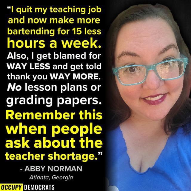Image - “I quit my teaching job
and now make more
bartending for 15 less
hours a week.
Also, | get blamed for
WAY LESS and get told
thank you WAY MORE.
No lesson plans or

grading papers.
Remember this
when people
ask about the

teacher shortage.”

- ABBY NORMAN
Pr Sr

0ccUPY [AIL