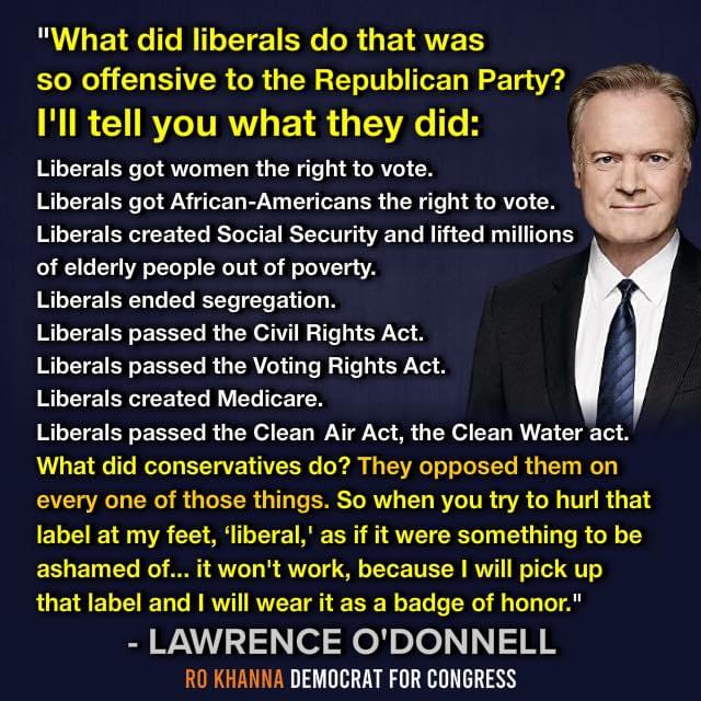"What did liberals do that was
so offensive to the Republican Party? = =

I'll tell you what they did:

Liberals got women the right to vote.

Liberals got African-Americans the right to vote.
Liberals created Social Security and lifted millions
of elderly people out of poverty.

Liberals ended segregation.

Liberals passed the Civil Rights Act.

Liberals passed the Voting Rights Act.

Liberals created Medicare.

Liberals passed the Clean Air Act, the Clean Water act.
What did conservatives do? They opposed them on
every one of those things. So when you try to hurl that
label at my feet, ‘liberal,’ as if it were something to be
ashamed of... it won't work, because | will pick up
that label and | will wear it as a badge of honor."

- LAWRENCE O'DONNELL
RO KHANNA DEMOCRAT FOR CONGRESS

  

AAAS