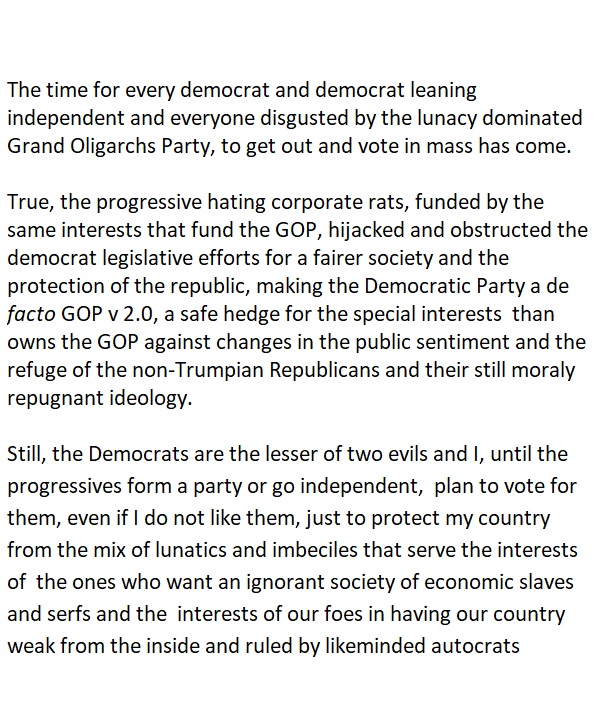 The time for every democrat and democrat leaning
independent and everyone disgusted by the lunacy dominated
Grand Oligarchs Party, to get out and vote in mass has come.

True, the progressive hating corporate rats, funded by the
same interests that fund the GOP, hijacked and obstructed the
democrat legislative efforts for a fairer society and the
protection of the republic, making the Democratic Party a de
facto GOP v 2.0, a safe hedge for the special interests than
owns the GOP against changes in the public sentiment and the
refuge of the non-Trumpian Republicans and their still moraly
repugnant ideology.

Still, the Democrats are the lesser of two evils and |, until the
progressives form a party or go independent, plan to vote for
them, even if | do not like them, just to protect my country
from the mix of lunatics and imbeciles that serve the interests
of the ones who want an ignorant society of economic slaves
and serfs and the interests of our foes in having our country
weak from the inside and ruled by likeminded autocrats