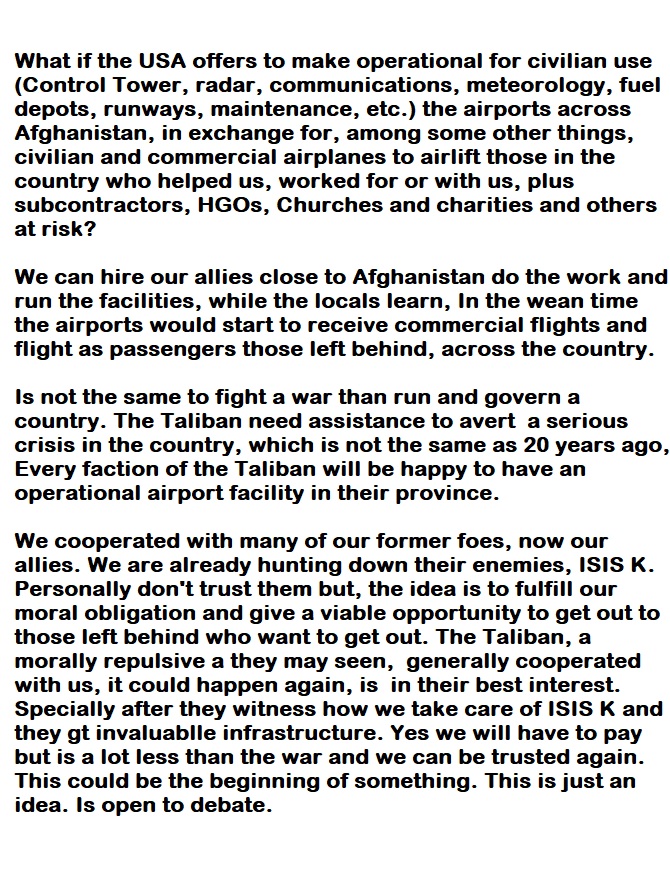 What if the USA offers to make operational for civilian use
(Control Tower, radar, communications, meteorology, fuel
depots, runways, maintenance, etc.) the airports across
Afghanistan, in exchange for, among some other things,
civilian and commercial airplanes to airlift those in the
country who helped us, worked for or with us, plus
subcontractors, HGOs, Churches and charities and others
at risk?

We can hire our allies close to Afghanistan do the work and
run the fac es, while the locals learn, In the wean time
the airports would start to receive commercial flights and
flight as passengers those left behind, across the country.

 

Is not the same to fight a war than run and govern a
country. The Taliban need assistance to avert a serious
crisis in the country, which is not the same as 20 years ago,
Every faction of the Taliban will be happy to have an
operational airport facility in their province.

  

We cooperated with many of our former foes, now our
allies. We are already hunting down their enemies, ISIS K.
Personally don’t trust them but, the idea is to fulfill our
moral obligation and give a viable opportunity to get out to
those left behind who want to get out. The Taliban, a
morally repulsive a they may seen, generally cooperated
with us, it could happen again, is in their best interest.
Specially after they witness how we take care of ISIS K and
they gt invaluablle infrastructure. Yes we will have to pay
but is a lot less than the war and we can be trusted again.
This could be the beginning of something. This is just an
idea. Is open to debate.