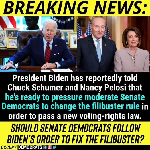 RoE Se
‘RE

2

President Biden has —— LCI
Chuck Schumer and Nancy Pelosi that
he's ready to pressure moderate Senate
Democrats to change the filibuster rule in
order to pass a new voting-rights law.

SHOULD SENATE DEMOCRATS FOLLOW
BIDEN'S ORDER TO FIX THE FILIBUSTER?

occury [EEN]