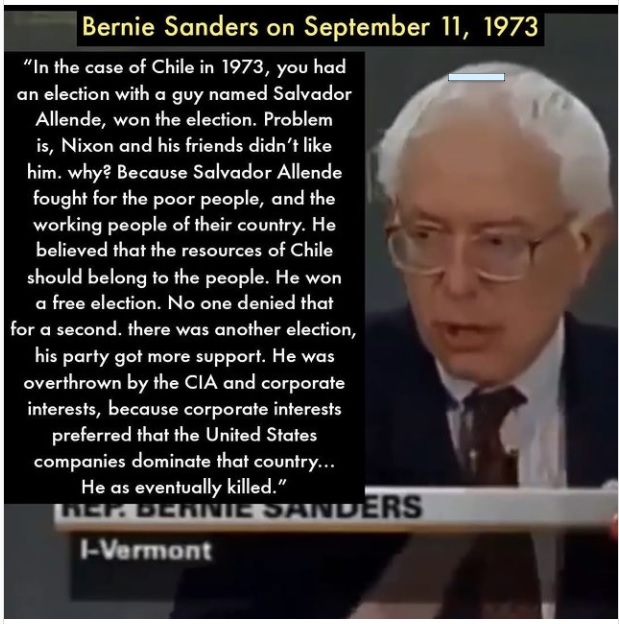 "Bernie Sanders on September 11, 1973
“In the case of Chile in 1973, you had
an election with a guy named Salvador
Allende, won the election. Problem
is, Nixon and his friends didn’t like
him. why? Because Salvador Allende
fought for the poor people, and the
BR Re
believed that the resources of Chile

should belong to the people. He won
fy.

  

ction. No one denied that
for a second. there was another election,

his party got more support. He was
overthrown by the CIA and corporate
interests, because corporate interests
preferred that the United States
companies dominate that country...
Ta

 

Vermont