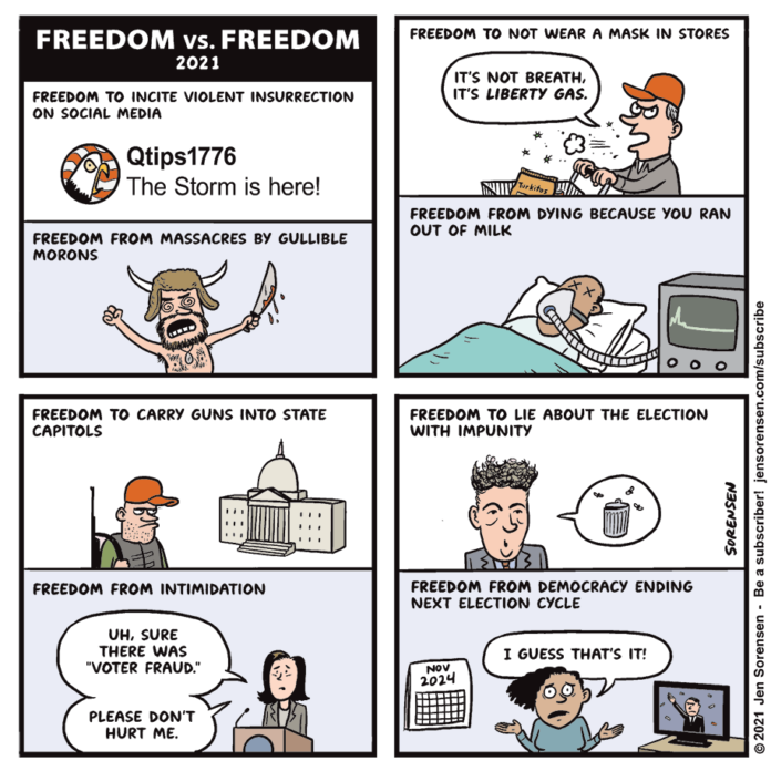 FREEDOM TO INCITE VIOLENT INSURRECTION

ON SOCIAL MEDIA

Qtips1776
The Storm is here!

FREEDOM TO CARRY GUNS INTO STATE
CAPITOLS

UN. SURE
THERE WAS
VOTER FRAUD.

PLEASE DON'T
HURT ME

FREEDOM TO LIE ABOUT THE ELECTION
WITH IMPUNITY

FREEDOM FROM DEMOCRACY ENDING
NEXT ELECTION CYCLE

 

©2621 Jon Sorensen - Be 3 subscriber! [ensoreAsen COMEubICI IDE